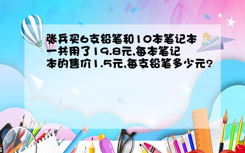 张兵买6支铅笔和10本笔记本一共用了19.8元,每本笔记本的售价1.5元,每支铅笔多少元?