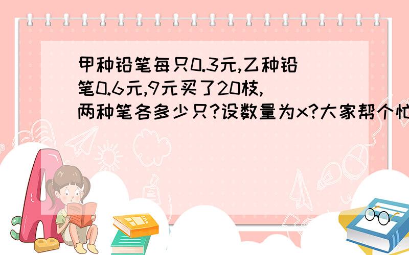 甲种铅笔每只0.3元,乙种铅笔0.6元,9元买了20枝,两种笔各多少只?设数量为x?大家帮个忙把……