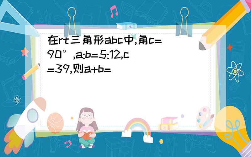 在rt三角形abc中,角c=90°,a:b=5:12,c=39,则a+b=