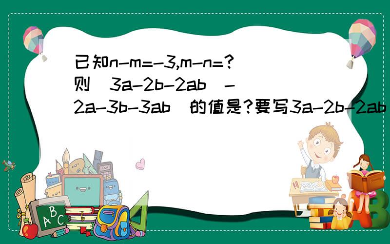 已知n-m=-3,m-n=?则（3a-2b-2ab)-(2a-3b-3ab)的值是?要写3a-2b-2ab)-(2a-3b-3ab)的值哦!两个问！