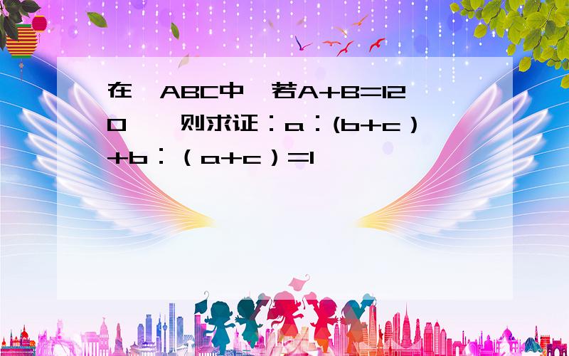 在△ABC中,若A+B=120°,则求证：a：(b+c）+b：（a+c）=1