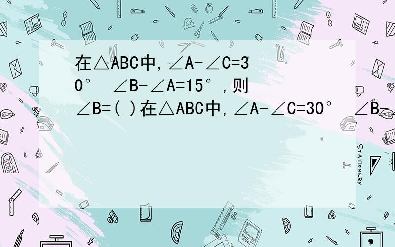 在△ABC中,∠A-∠C=30° ∠B-∠A=15°,则∠B=( )在△ABC中,∠A-∠C=30° ∠B-∠A=15°,则∠B=( ) 急