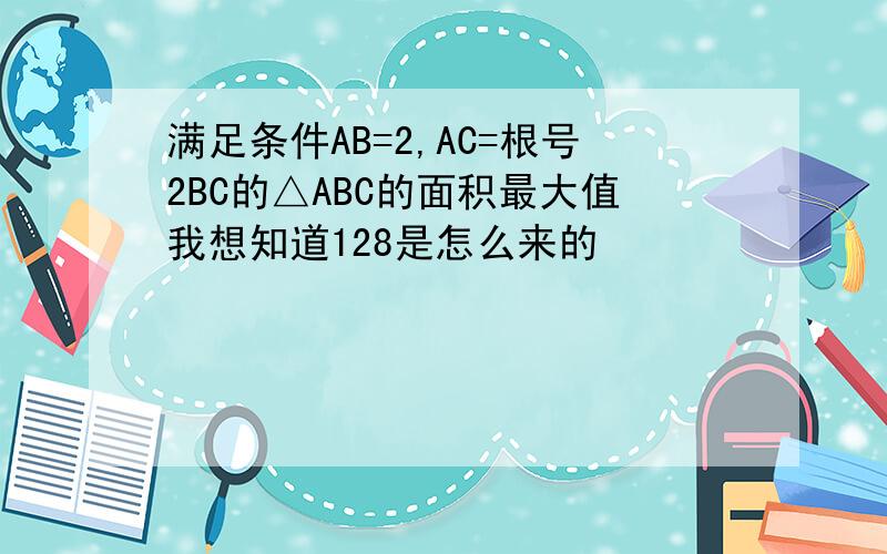 满足条件AB=2,AC=根号2BC的△ABC的面积最大值我想知道128是怎么来的