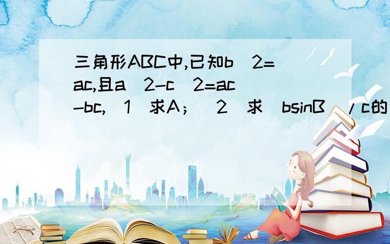 三角形ABC中,已知b^2=ac,且a^2-c^2=ac-bc,(1)求A；(2)求(bsinB)/c的值第（1）问较简单,