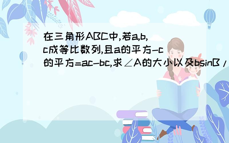 在三角形ABC中,若a,b,c成等比数列,且a的平方-c的平方=ac-bc,求∠A的大小以及bsinB/c的值.