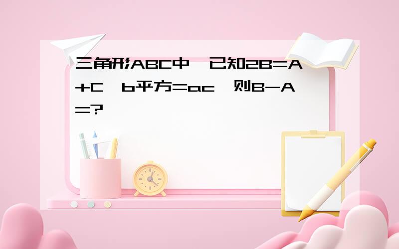 三角形ABC中,已知2B=A+C,b平方=ac,则B-A=?