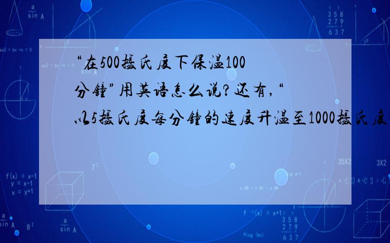 “在500摄氏度下保温100分钟”用英语怎么说?还有,“以5摄氏度每分钟的速度升温至1000摄氏度”怎么说?