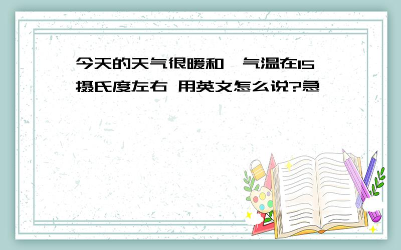 今天的天气很暖和,气温在15摄氏度左右 用英文怎么说?急