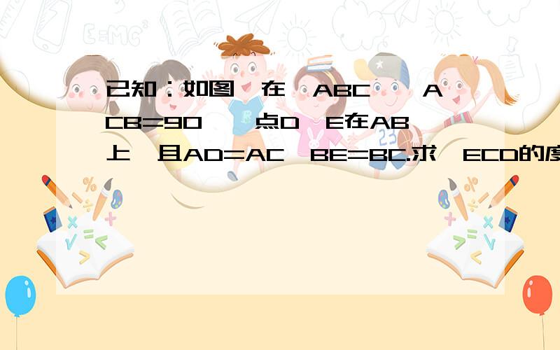 已知：如图,在△ABC,∠ACB=90°,点D、E在AB上,且AD=AC,BE=BC.求∠ECD的度数.