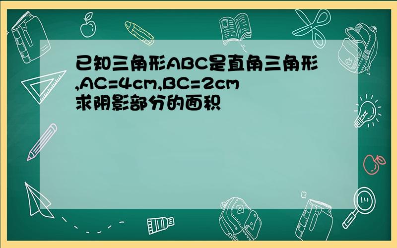 已知三角形ABC是直角三角形,AC=4cm,BC=2cm求阴影部分的面积