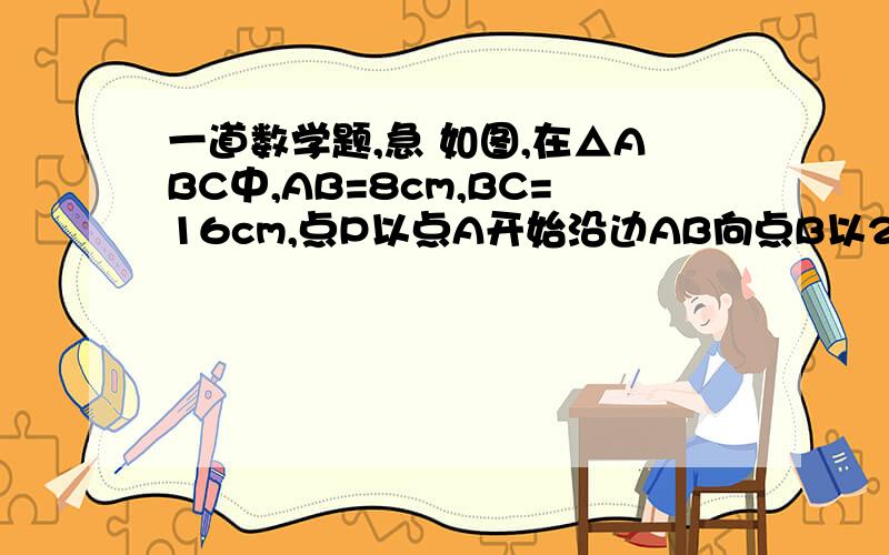 一道数学题,急 如图,在△ABC中,AB=8cm,BC=16cm,点P以点A开始沿边AB向点B以2cm/s的速度移动,点Q……在△ABC中,AB=8cm,BC=16cm,P、Q分别是AB,BC上的一点.点P以点A开始沿边AB向点B以2cm/s的速度移动,点Q从点B