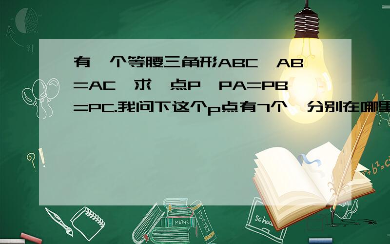 有一个等腰三角形ABC,AB=AC,求一点P,PA=PB=PC.我问下这个p点有7个,分别在哪里?怎么算的啊?