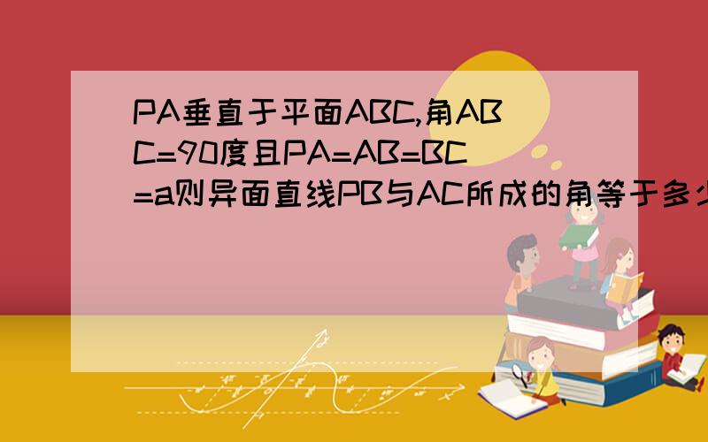 PA垂直于平面ABC,角ABC=90度且PA=AB=BC=a则异面直线PB与AC所成的角等于多少?