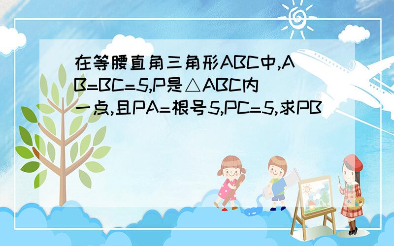 在等腰直角三角形ABC中,AB=BC=5,P是△ABC内一点,且PA=根号5,PC=5,求PB