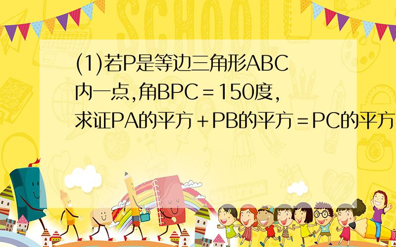 (1)若P是等边三角形ABC内一点,角BPC＝150度,求证PA的平方＋PB的平方＝PC的平方.(2)若P是等边三角形A...(1)若P是等边三角形ABC内一点,角BPC＝150度,求证PA的平方＋PB的平方＝PC的平方.(2)若P是等边三