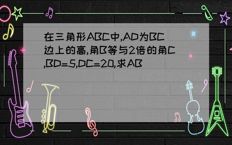 在三角形ABC中,AD为BC边上的高,角B等与2倍的角C,BD=5,DC=20,求AB