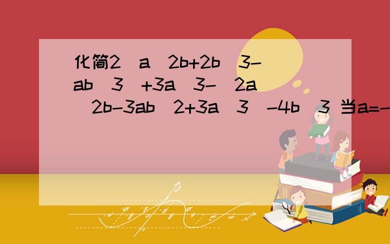 化简2（a^2b+2b^3-ab^3)+3a^3-(2a^2b-3ab^2+3a^3)-4b^3 当a=-3,b=2时,值为多少不好意思,题目打错了,是2（a^2b+2b^3-ab^2)+3a^3-(2a^2b-3ab^2+3a^3)-4b^3