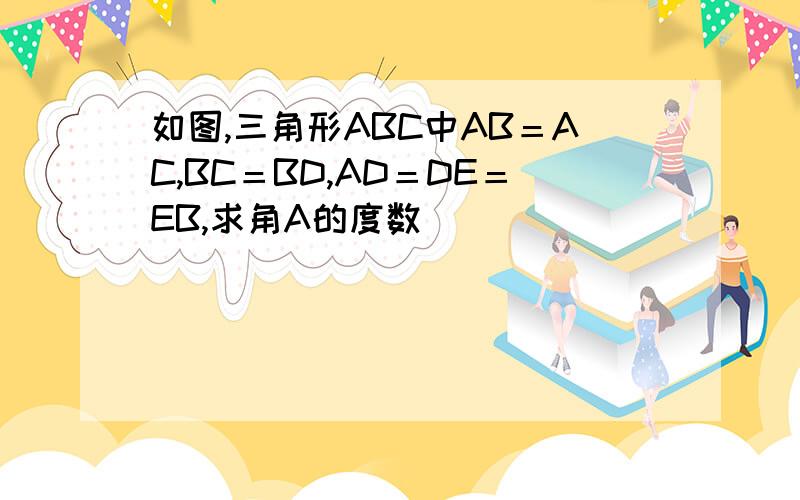 如图,三角形ABC中AB＝AC,BC＝BD,AD＝DE＝EB,求角A的度数