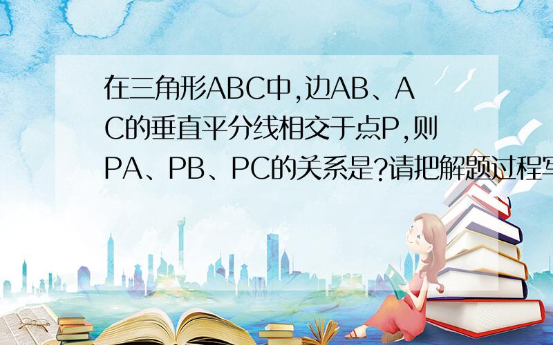 在三角形ABC中,边AB、AC的垂直平分线相交于点P,则PA、PB、PC的关系是?请把解题过程写出来