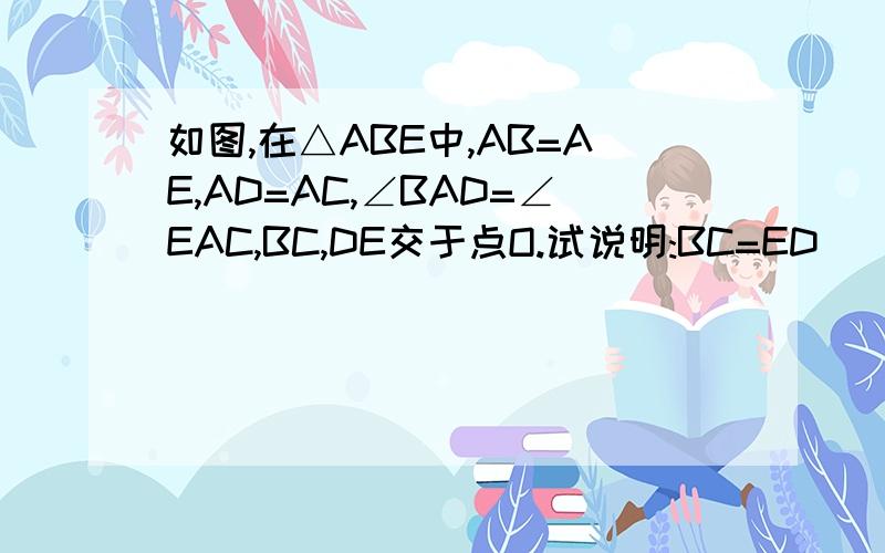 如图,在△ABE中,AB=AE,AD=AC,∠BAD=∠EAC,BC,DE交于点O.试说明:BC=ED