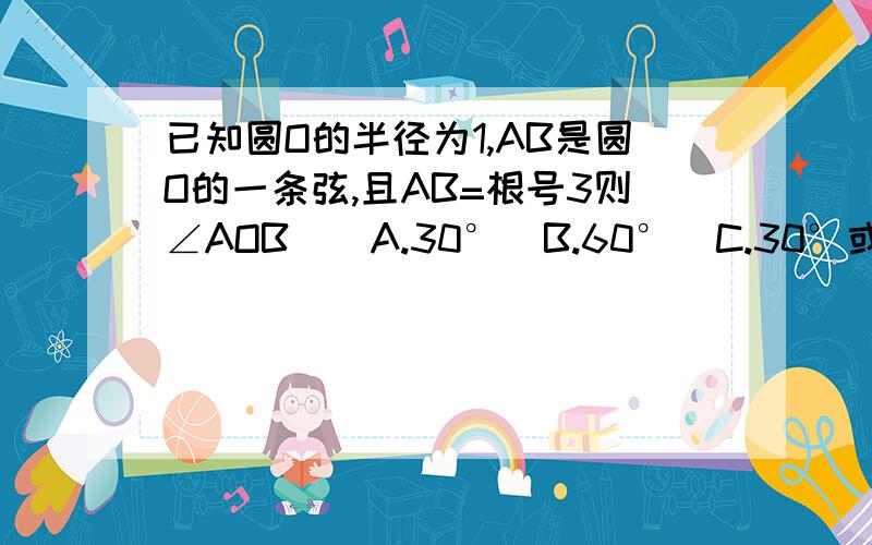 已知圆O的半径为1,AB是圆O的一条弦,且AB=根号3则∠AOB（）A.30°  B.60°  C.30°或150° D.60°或120°求过程120°我能明白。。60°是什么情况？