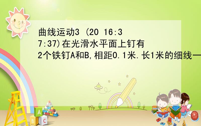 曲线运动3 (20 16:37:37)在光滑水平面上钉有2个铁钉A和B,相距0.1米.长1米的细线一段系在A上,另一段系在一个质量为0.5kg的小球.小球初始位置在A.B连线上的一侧.现给小球以垂直于细线.大小为2m/s