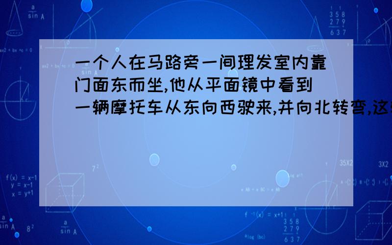 一个人在马路旁一间理发室内靠门面东而坐,他从平面镜中看到一辆摩托车从东向西驶来,并向北转弯,这辆摩托车实际上是A从东向西行驶向北转弯B从东向西行驶向南转弯C从西向东行驶向北转