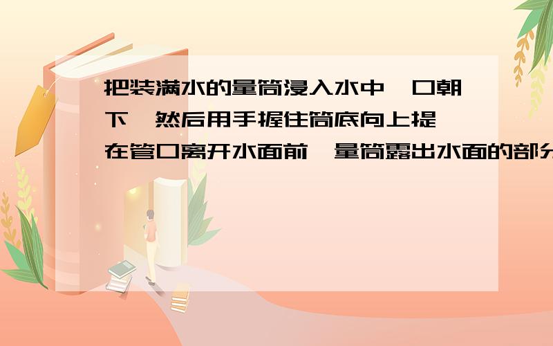 把装满水的量筒浸入水中,口朝下,然后用手握住筒底向上提,在管口离开水面前,量筒露出水面的部分 ( )A 是空的B 有水,但不满C 充满水D 无法判断