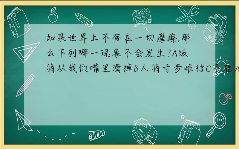 如果世界上不存在一切摩擦,那么下列哪一现象不会发生?A饭将从我们嘴里滑掉B人将寸步难行C不能用螺钉螺母固定工件D物体将漂浮在空中最好说一下理由