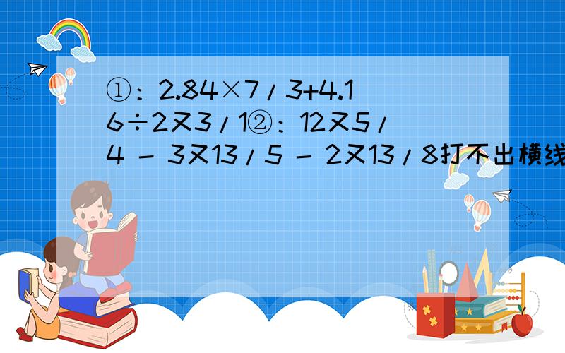 ①：2.84×7/3+4.16÷2又3/1②：12又5/4 - 3又13/5 - 2又13/8打不出横线,只能这样了.