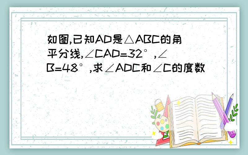 如图,已知AD是△ABC的角平分线,∠CAD=32°,∠B=48°,求∠ADC和∠C的度数