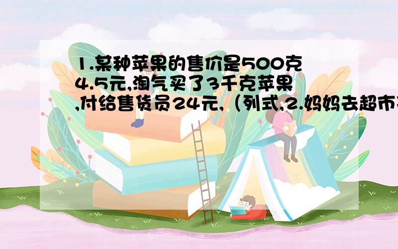 1.某种苹果的售价是500克4.5元,淘气买了3千克苹果,付给售货员24元,（列式,2.妈妈去超市买了一桶色拉油,一代营养麦片和一代卷筒纸.一同色拉油49.6元,一代营养麦片29.3元,一代卷筒纸20元.妈妈