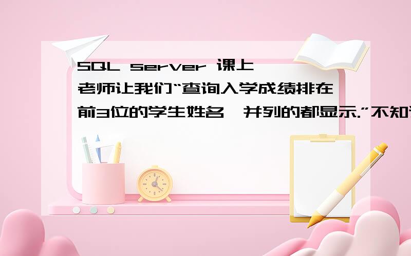 SQL server 课上,老师让我们“查询入学成绩排在前3位的学生姓名,并列的都显示.”不知道用什么语句,我的思路是：先按成绩排序,再按成绩分组,再显示前三组.但不知道用什么语句.或有没有其