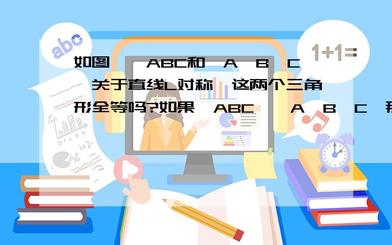 如图,△ABC和△A'B'C'关于直线L对称,这两个三角形全等吗?如果△ABC≌△A'B'C'那么△ABC和△A'B'C'一定关于某条直线L对称吗?