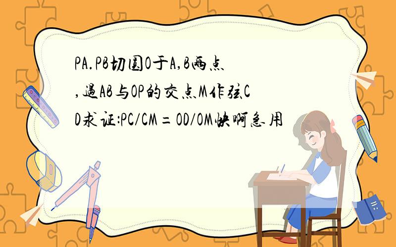 PA.PB切圆O于A,B两点,过AB与OP的交点M作弦CD求证:PC/CM=OD/OM快啊急用