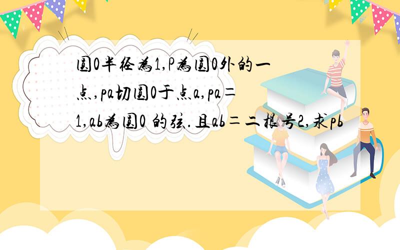 圆0半径为1,P为圆0外的一点,pa切圆0于点a,pa＝1,ab为圆0 的弦.且ab＝二根号2,求pb