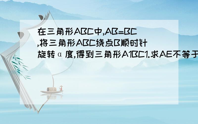 在三角形ABC中,AB=BC,将三角形ABC绕点B顺时针旋转α度,得到三角形A1BC1.求AE不等于CE.要详细解释,在线等,快!