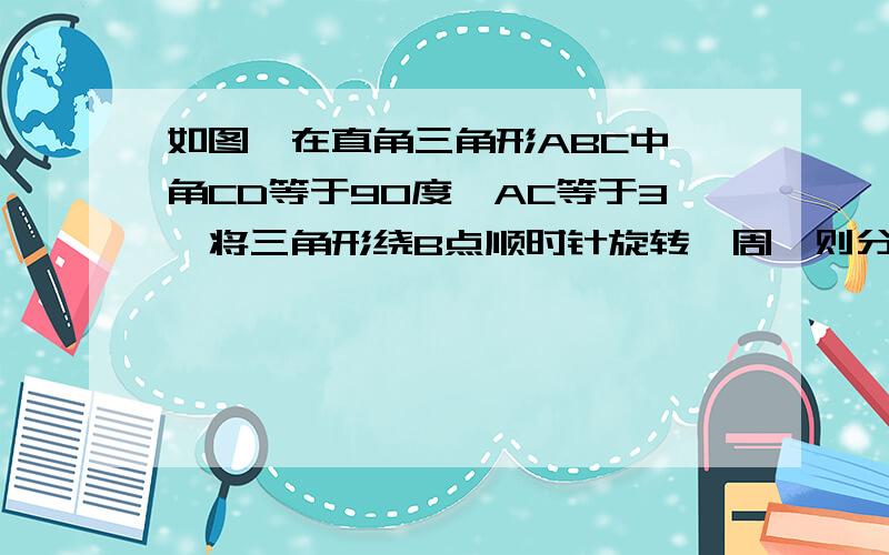 如图,在直角三角形ABC中,角CD等于90度,AC等于3,将三角形绕B点顺时针旋转一周,则分别以BA ,BC为半径的圆构成一个圆环,则该圆环的面积为什么