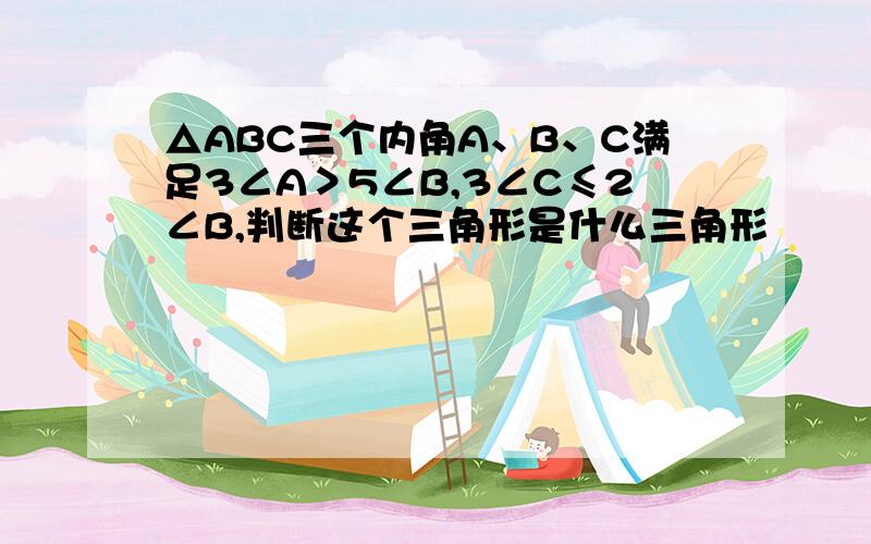 △ABC三个内角A、B、C满足3∠A＞5∠B,3∠C≤2∠B,判断这个三角形是什么三角形