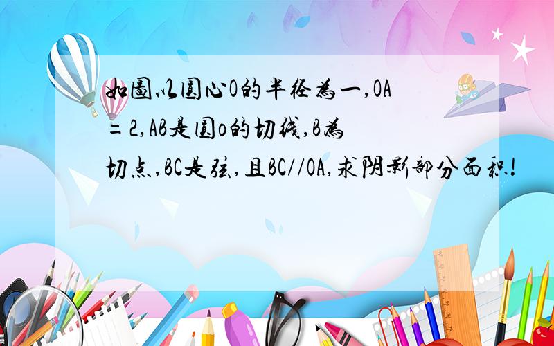 如图以圆心O的半径为一,OA=2,AB是圆o的切线,B为切点,BC是弦,且BC//OA,求阴影部分面积!