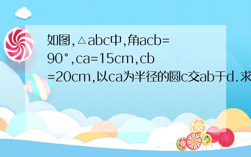 如图,△abc中,角acb=90°,ca=15cm,cb=20cm,以ca为半径的圆c交ab于d.求ad的长