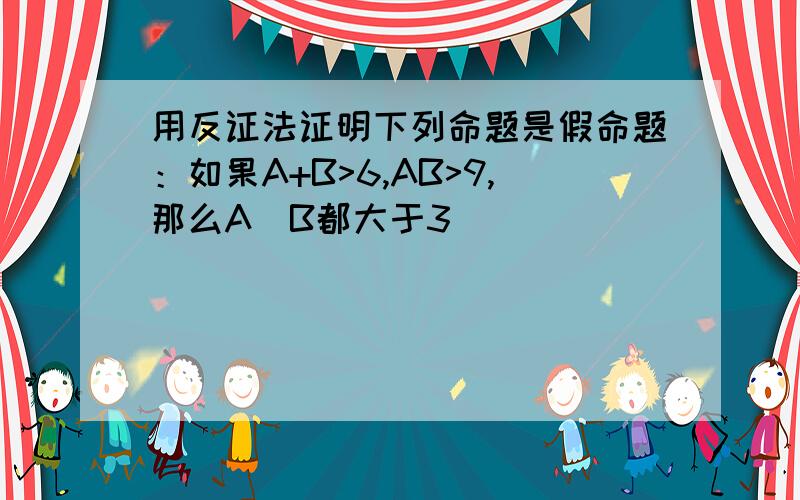 用反证法证明下列命题是假命题：如果A+B>6,AB>9,那么A\B都大于3