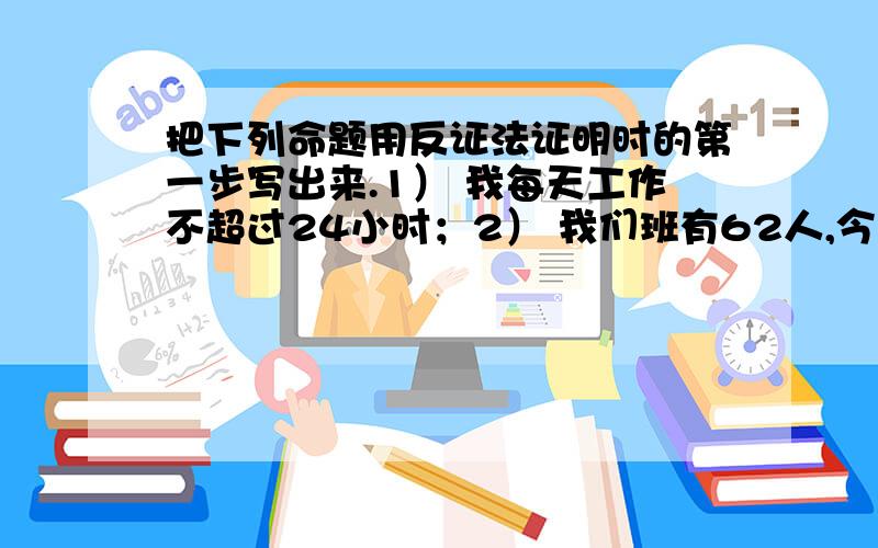 把下列命题用反证法证明时的第一步写出来.1） 我每天工作不超过24小时；2） 我们班有62人,今天出席人数为61,有同学缺席；3） 初三级有730人,有12个班,平均每个班都超过60人；4） 三角形中