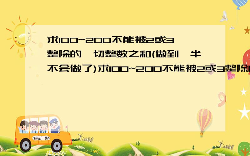 求100~200不能被2或3整除的一切整数之和(做到一半不会做了)求100~200不能被2或3整除的一切整数之和我的做法是这样的:100~200间能被2整除的数有:100,102,104.108,200n={(200-100)/2}+1=51100-51=49...所以100~200