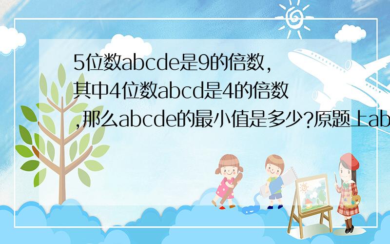 5位数abcde是9的倍数,其中4位数abcd是4的倍数,那么abcde的最小值是多少?原题上abcde上有一个横线,是什么符号呀?