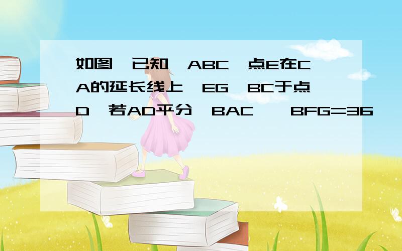 如图,已知△ABC,点E在CA的延长线上,EG⊥BC于点D,若AD平分∠BAC,∠BFG=36°,求∠E的度数.急得很呐~~~~~~~急啊~急啊~!