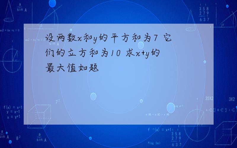 设两数x和y的平方和为7 它们的立方和为10 求x+y的最大值如题