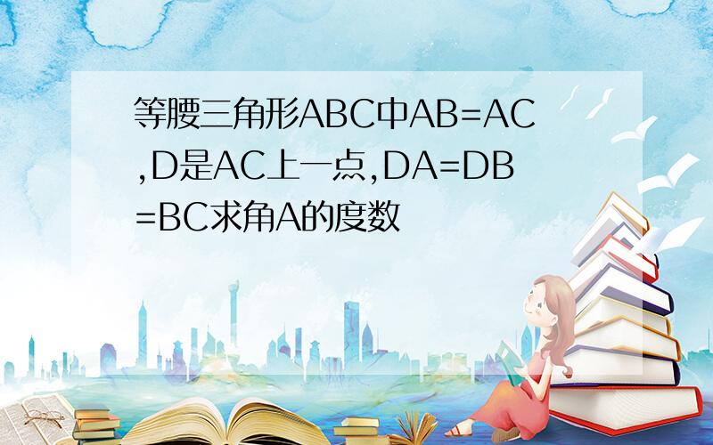 等腰三角形ABC中AB=AC,D是AC上一点,DA=DB=BC求角A的度数