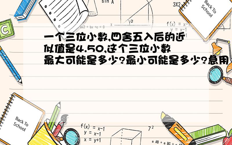 一个三位小数,四舍五入后的近似值是4.50,这个三位小数最大可能是多少?最小可能是多少?急用！急用1