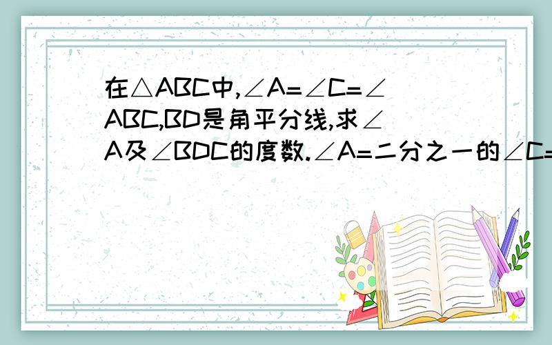 在△ABC中,∠A=∠C=∠ABC,BD是角平分线,求∠A及∠BDC的度数.∠A=二分之一的∠C=二分之一的∠ABC